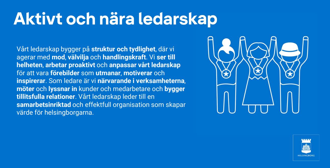 Aktivt och nära ledarskap. Vårt ledarskap bygger på struktur och tydlighet, där vi agerar med mod, välvilja och handlingskraft. Vi ser till helheten, arbetar proaktivt och anpassar vårt ledarskap för att vara förebilder som utmanar, motiverar och inspirerar. Som ledare är vi närvarande i verksamheterna, möter och lyssnar in kunder och medarbetare och bygger tillitsfulla relationer. Vårt ledarskap leder till en samarbetsinriktad och effektfull organisation som skapar värde för helsingborgarna.